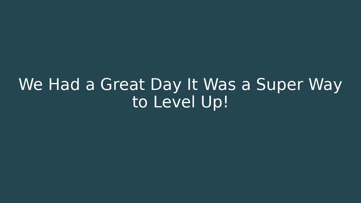 We Had a Great Day It Was a Super Way to Level Up!