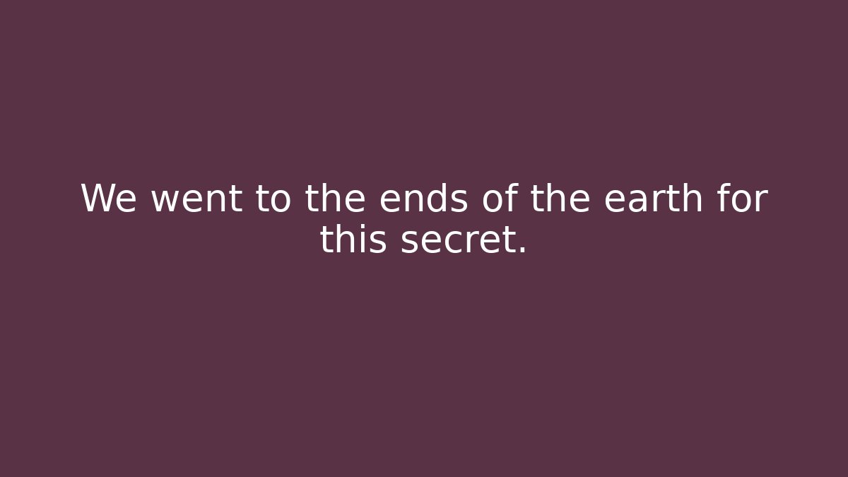 We went to the ends of the earth for this secret.