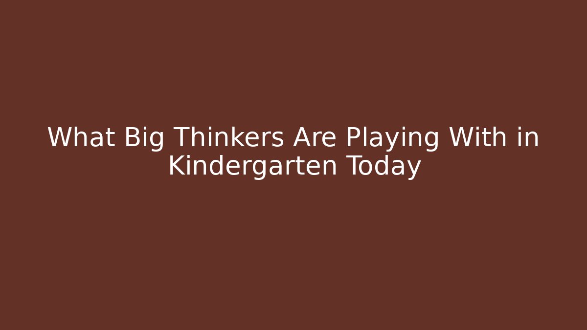What Big Thinkers Are Playing With in Kindergarten Today