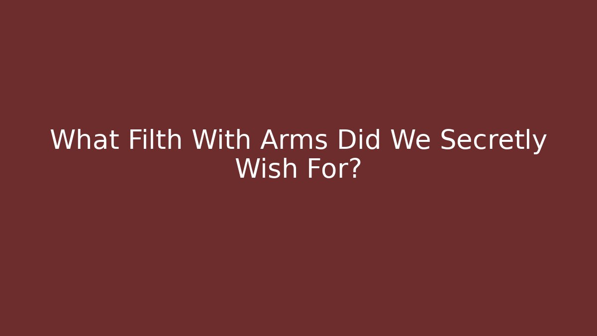 What Filth With Arms Did We Secretly Wish For?