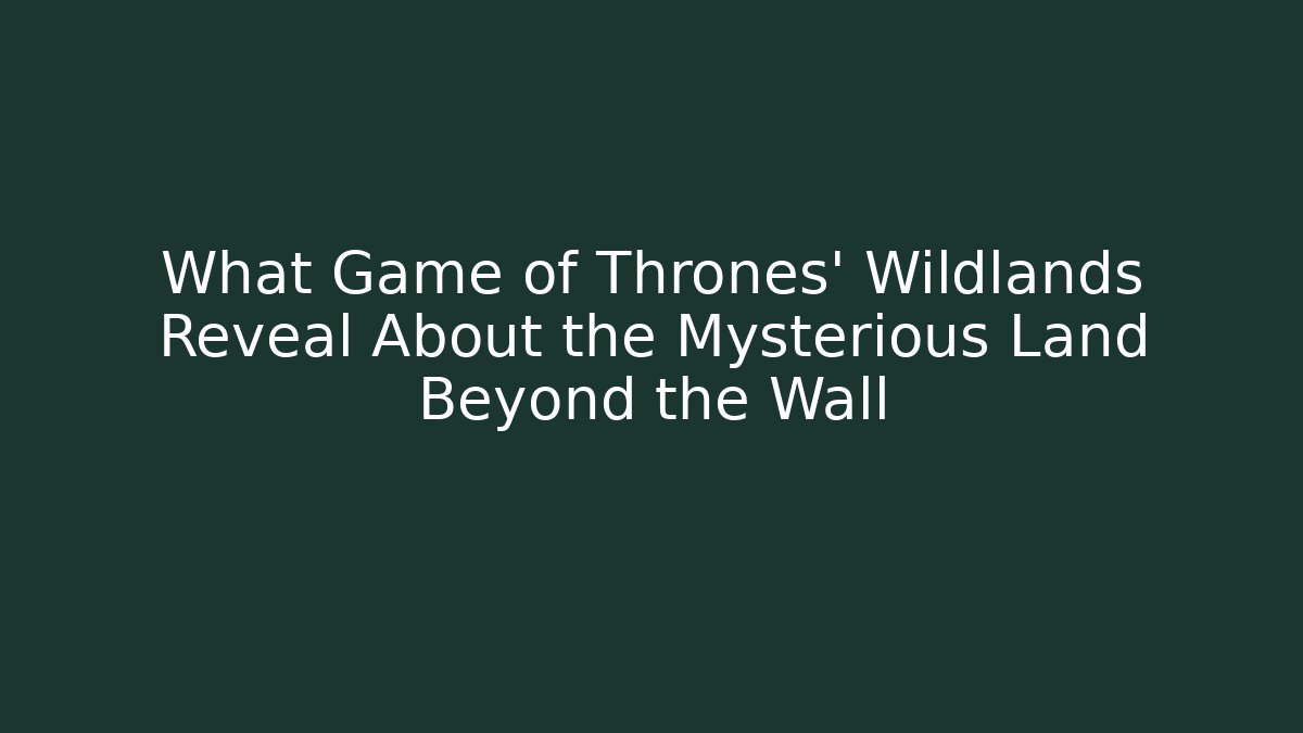 What Game of Thrones’ Wildlands Reveal About the Mysterious Land Beyond the Wall