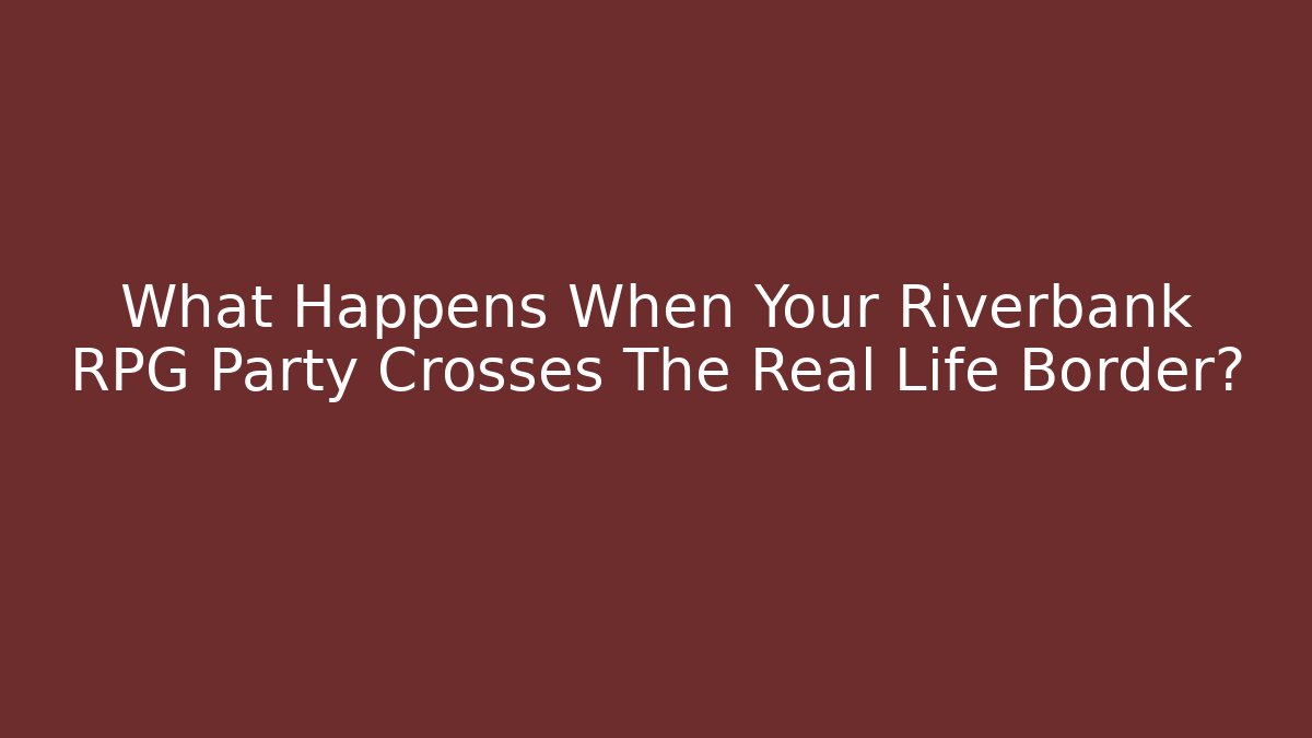 What Happens When Your Riverbank RPG Party Crosses The Real Life Border?