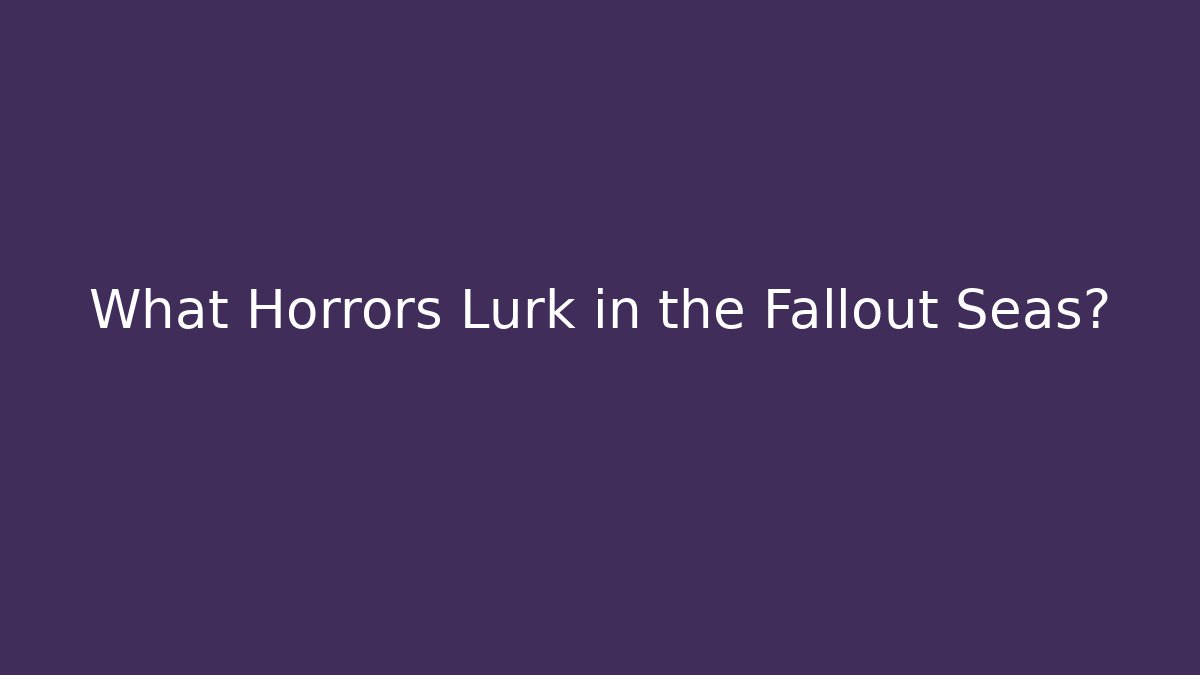 What Horrors Lurk in the Fallout Seas?
