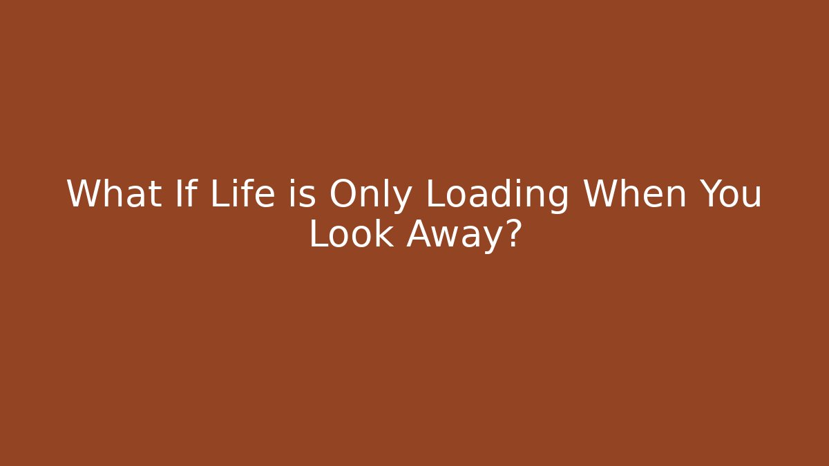 What If Life is Only Loading When You Look Away?