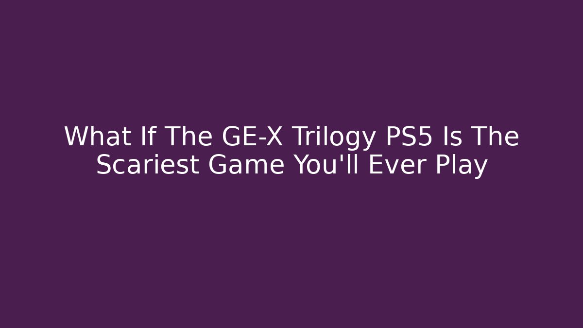 What If The GE-X Trilogy PS5 Is The Scariest Game You’ll Ever Play