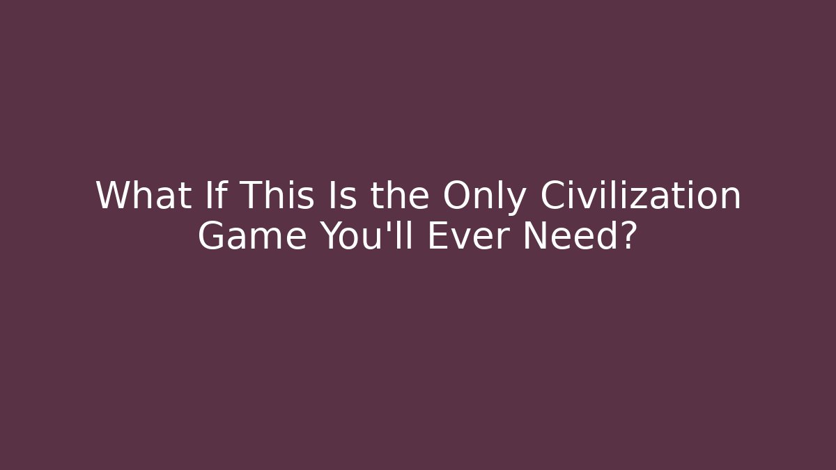 What If This Is the Only Civilization Game You'll Ever Need?