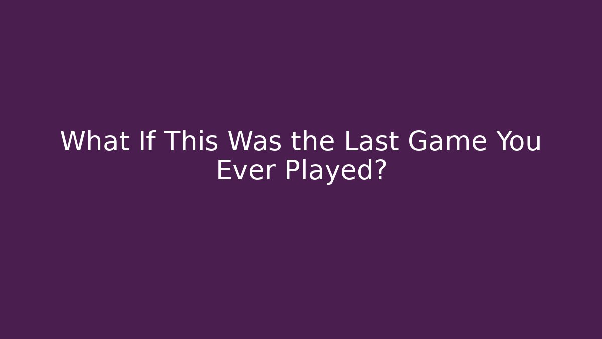 What If This Was the Last Game You Ever Played?