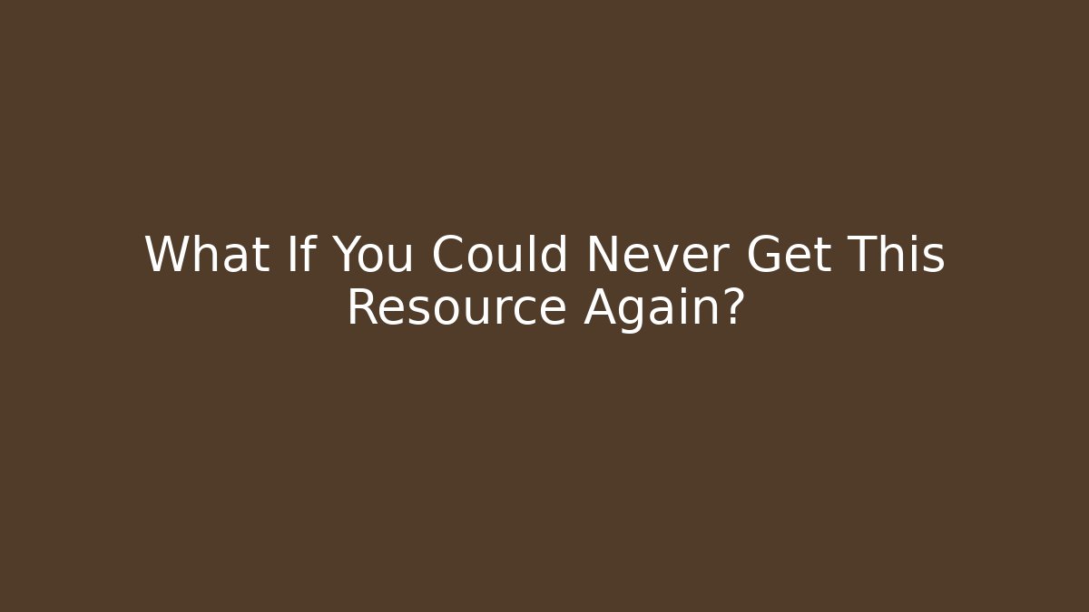 What If You Could Never Get This Resource Again?