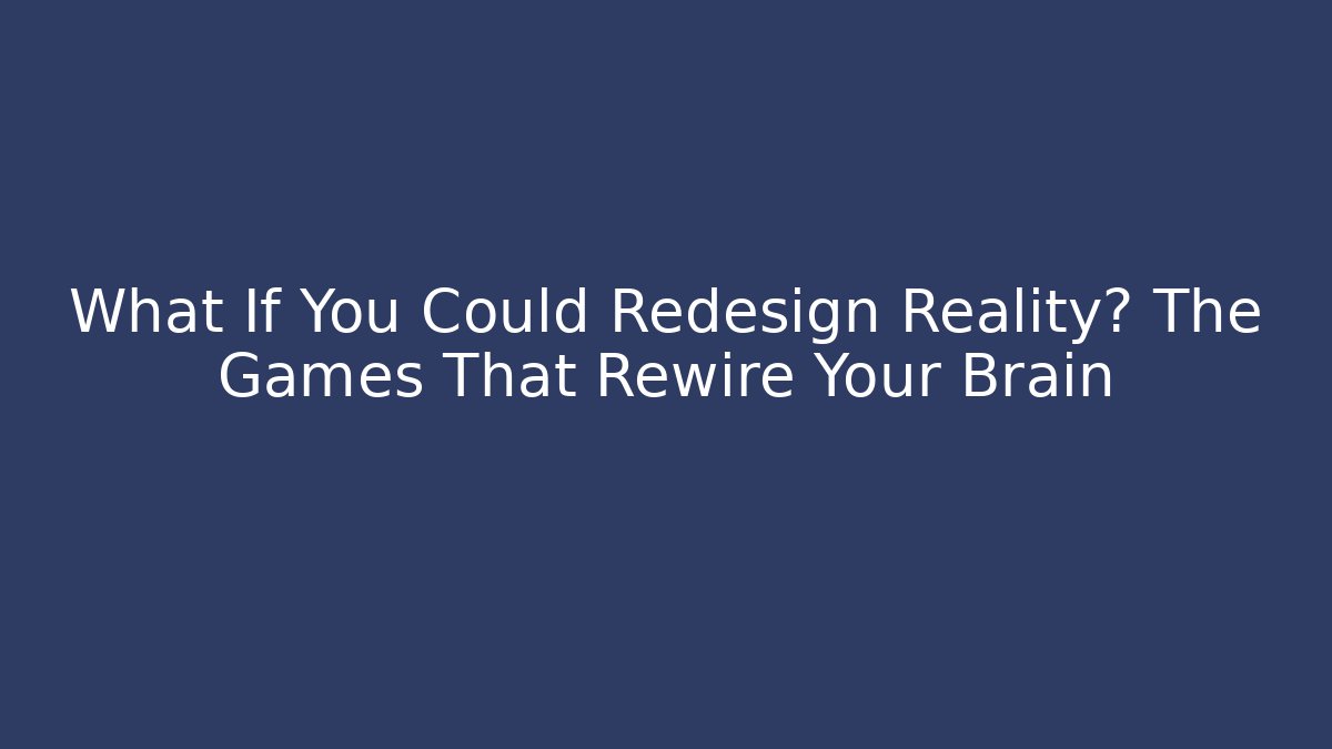 What If You Could Redesign Reality? The Games That Rewire Your Brain