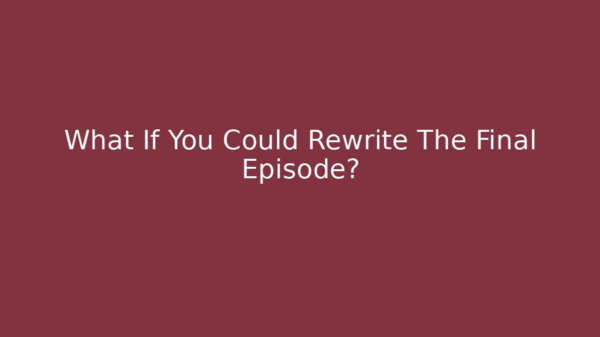 What If You Could Rewrite The Final Episode?