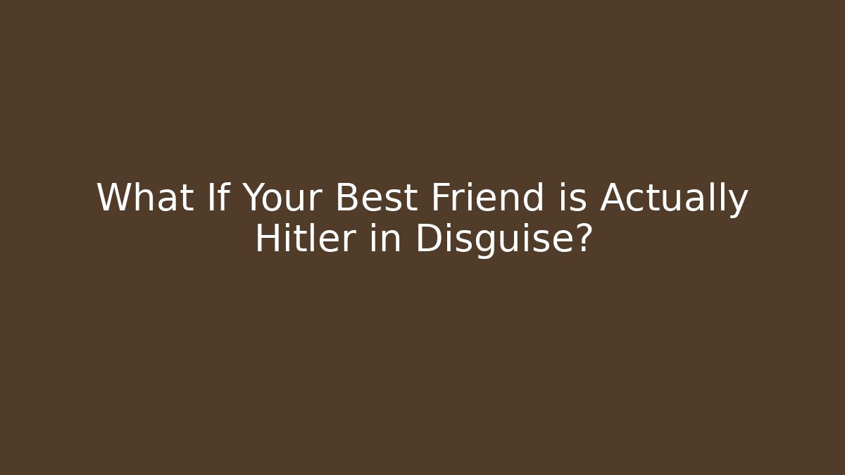 What If Your Best Friend is Actually Hitler in Disguise?