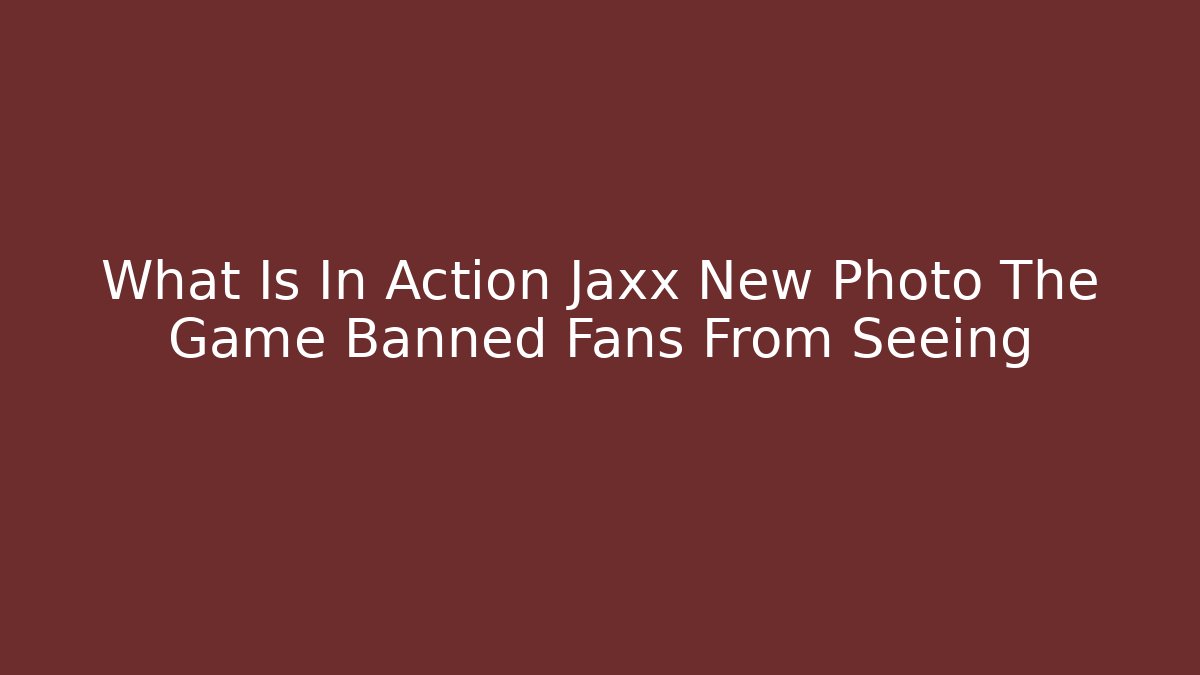 What Is In Action Jaxx New Photo The Game Banned Fans From Seeing