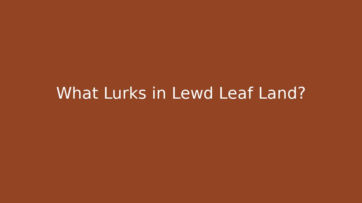 What Lurks in Lewd Leaf Land?