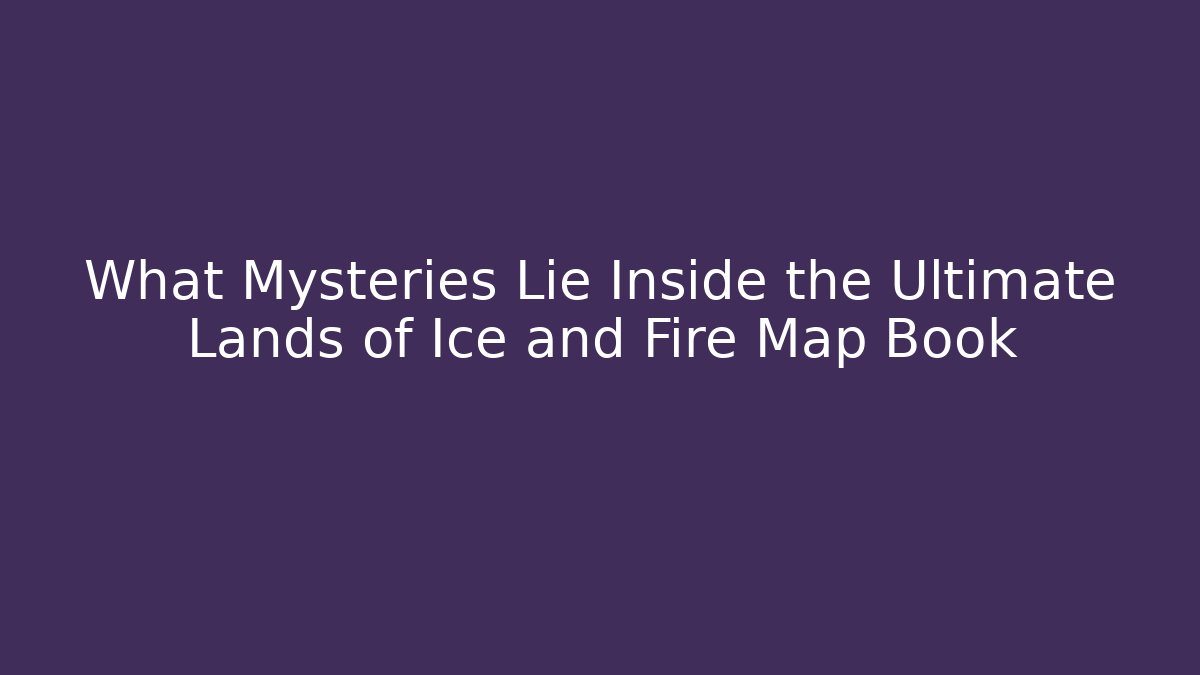 What Mysteries Lie Inside the Ultimate Lands of Ice and Fire Map Book