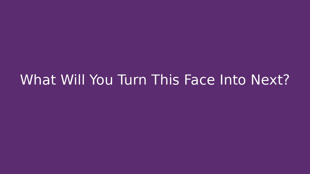 What Will You Turn This Face Into Next?