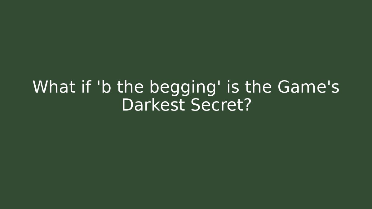 What if 'b the begging' is the Game's Darkest Secret?