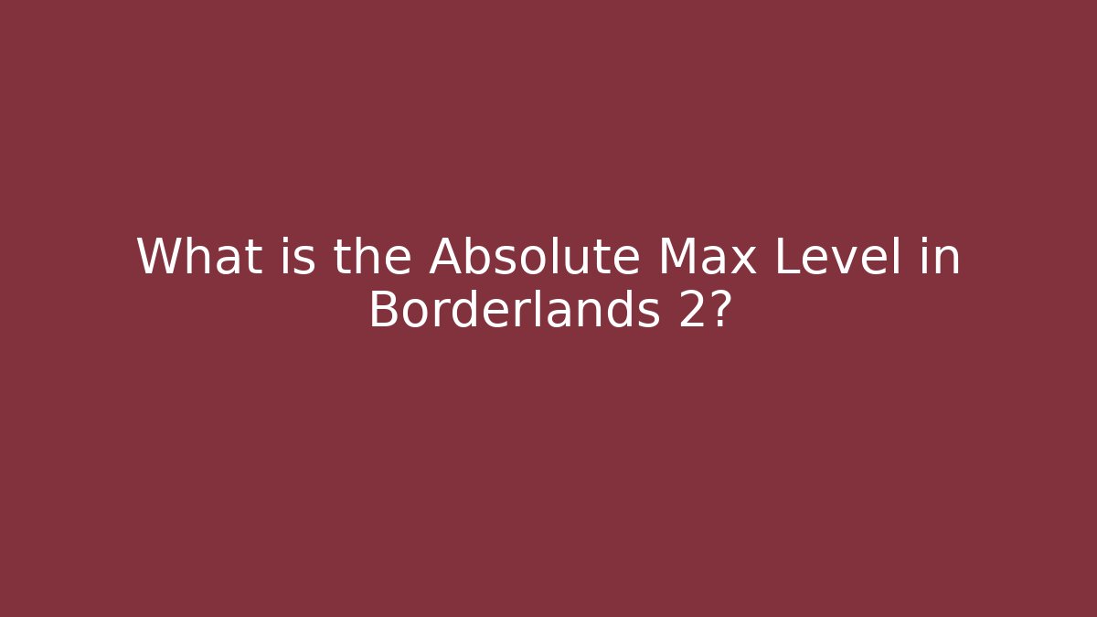 What is the Absolute Max Level in Borderlands 2?