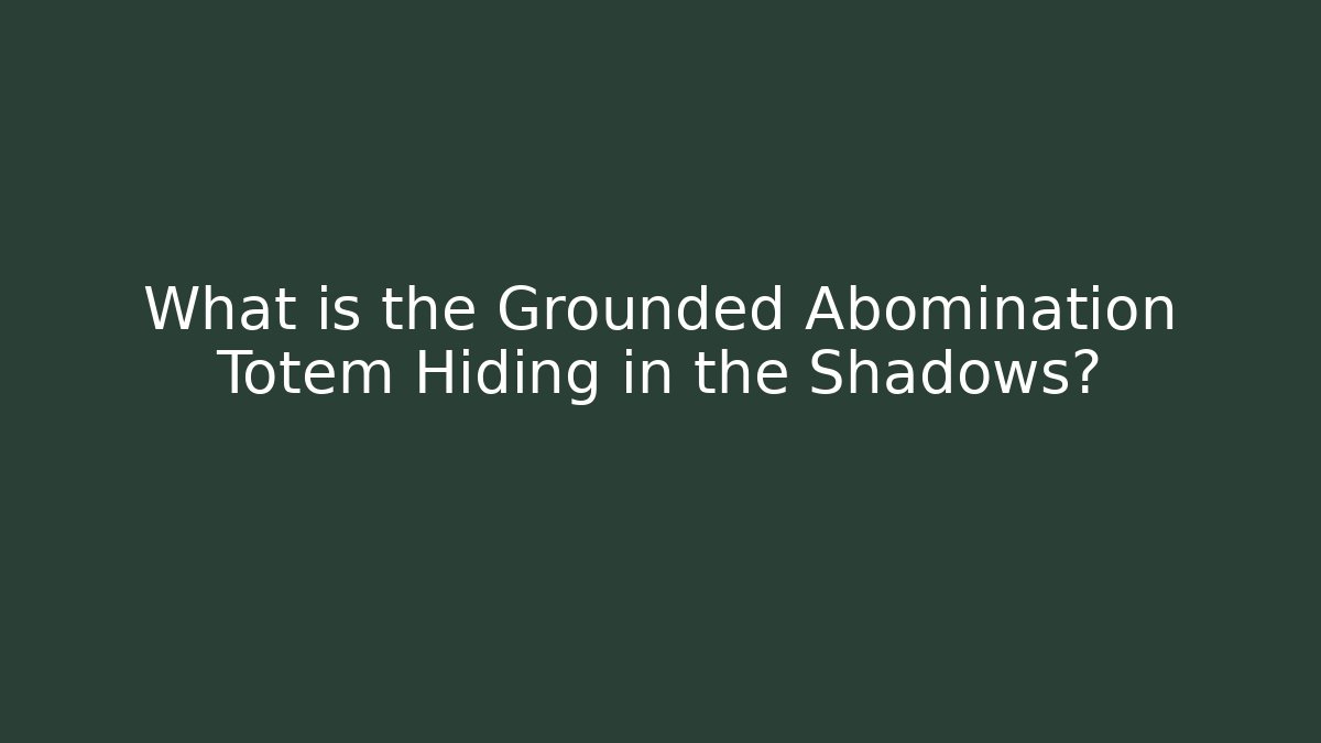 What is the Grounded Abomination Totem Hiding in the Shadows?