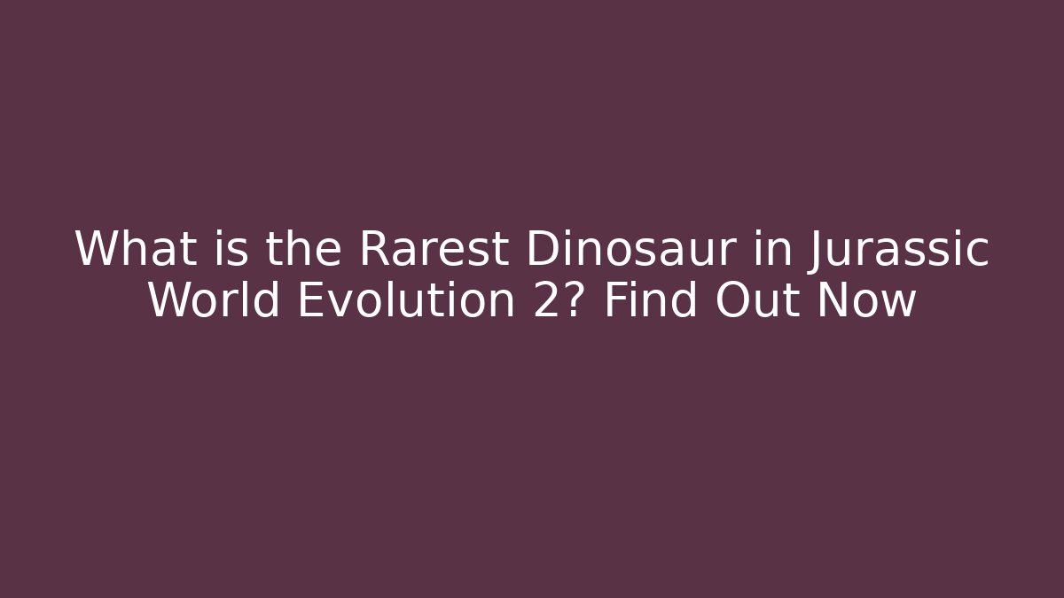 What is the Rarest Dinosaur in Jurassic World Evolution 2? Find Out Now