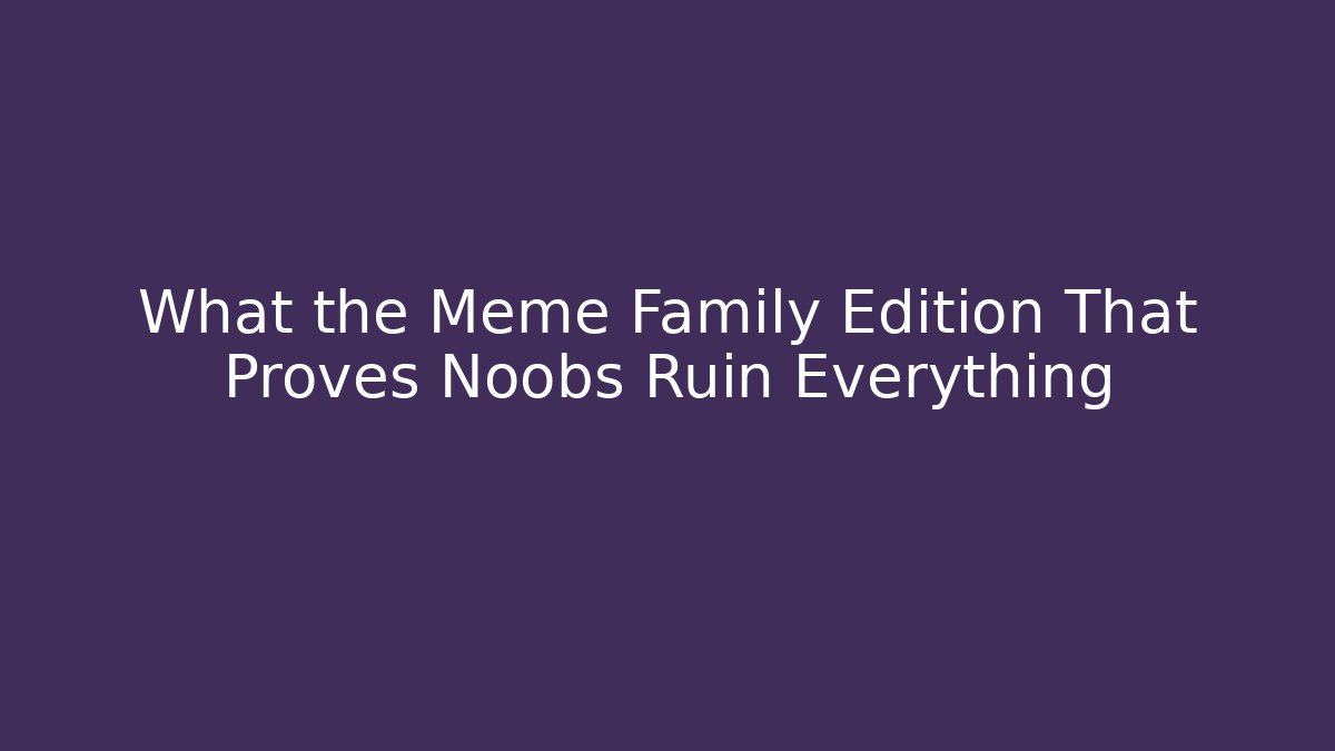 What the Meme Family Edition That Proves Noobs Ruin Everything