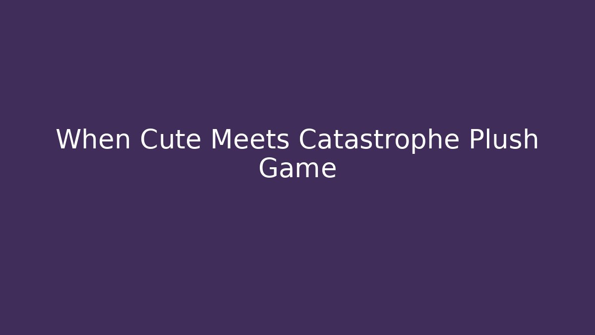 When Cute Meets Catastrophe Plush Game