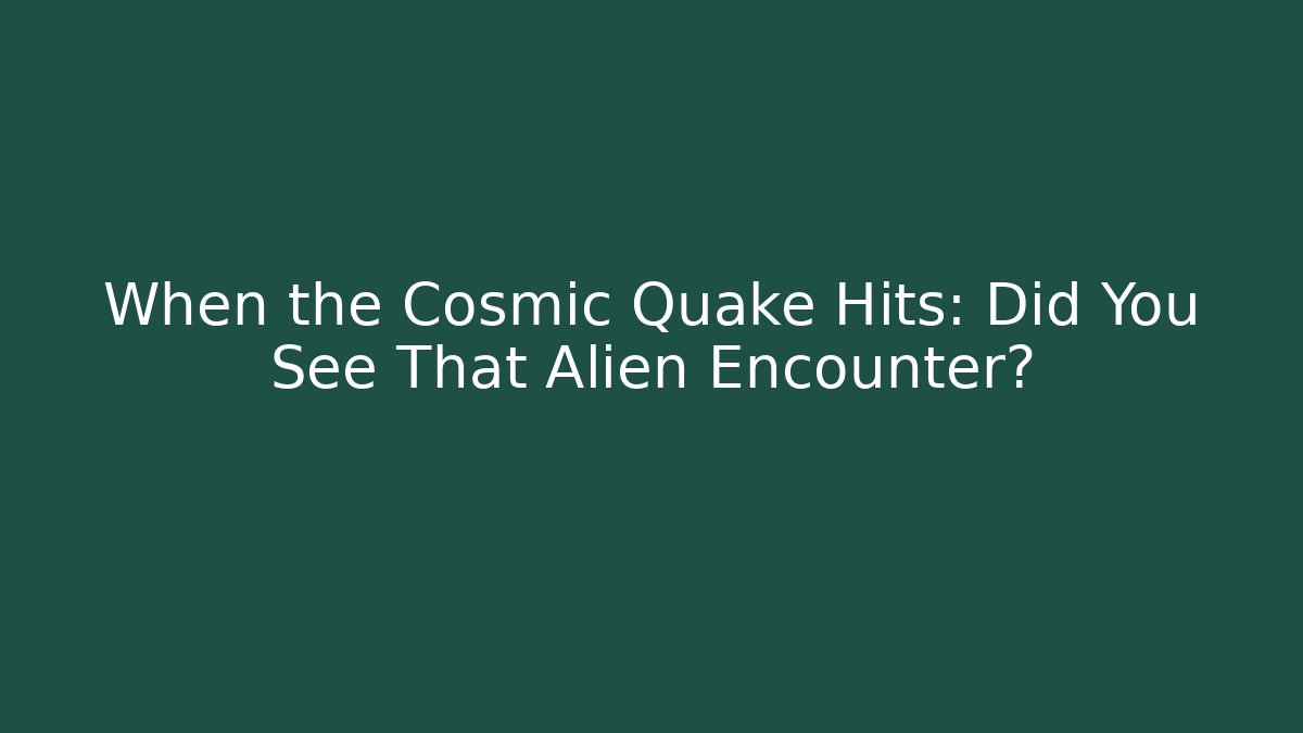 When the Cosmic Quake Hits: Did You See That Alien Encounter?