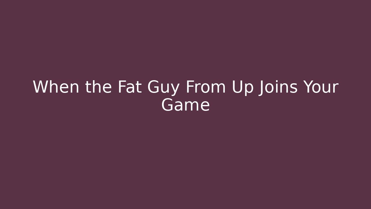 When the Fat Guy From Up Joins Your Game