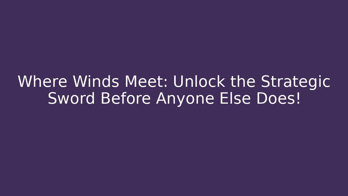 Where Winds Meet: Unlock the Strategic Sword Before Anyone Else Does!