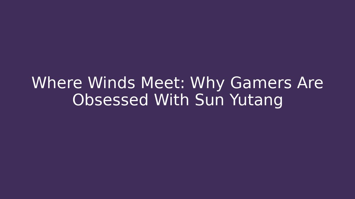 Where Winds Meet: Why Gamers Are Obsessed With Sun Yutang