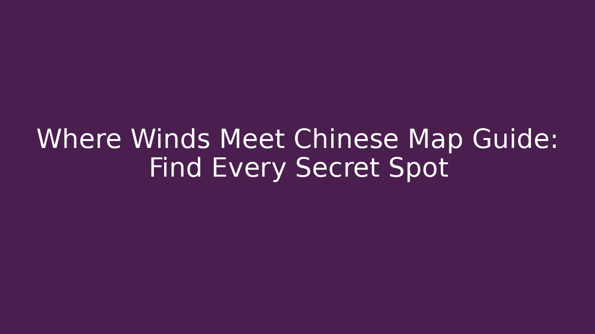 Where Winds Meet Chinese Map Guide: Find Every Secret Spot