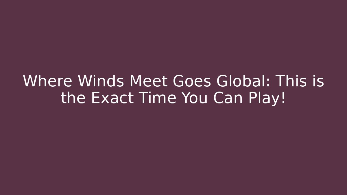 Where Winds Meet Goes Global: This is the Exact Time You Can Play!