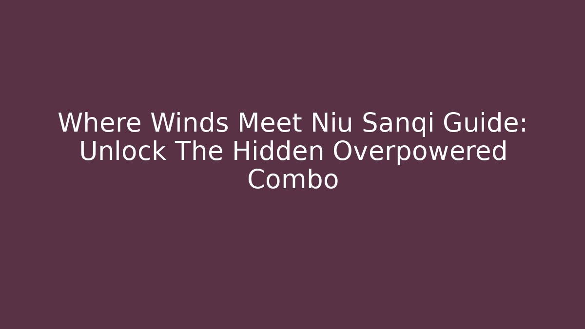 Where Winds Meet Niu Sanqi Guide: Unlock The Hidden Overpowered Combo