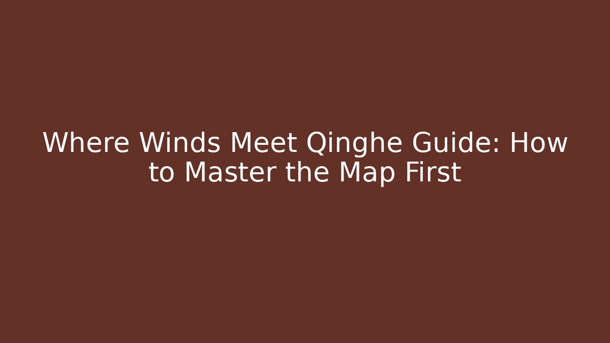 Where Winds Meet Qinghe Guide: How to Master the Map First