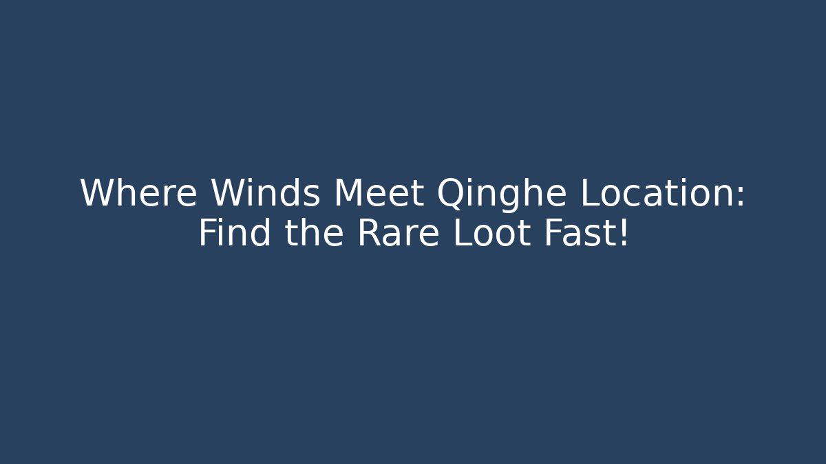 Where Winds Meet Qinghe Location: Find the Rare Loot Fast!