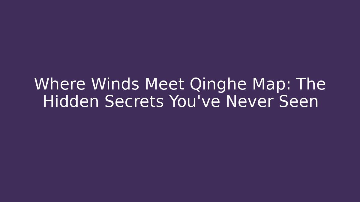 Where Winds Meet Qinghe Map: The Hidden Secrets You’ve Never Seen
