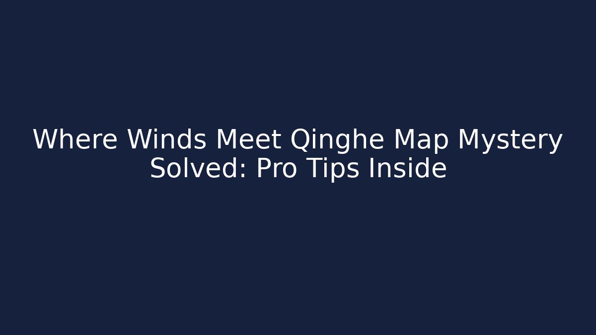 Where Winds Meet Qinghe Map Mystery Solved: Pro Tips Inside