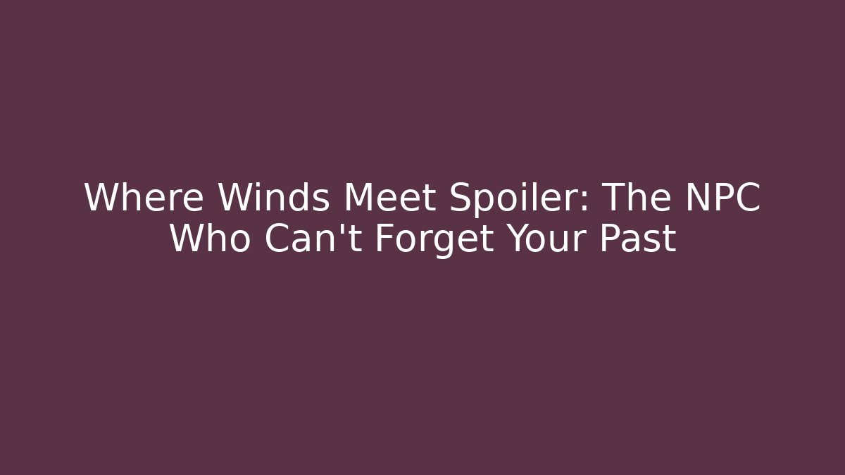 Where Winds Meet Spoiler: The NPC Who Can't Forget Your Past