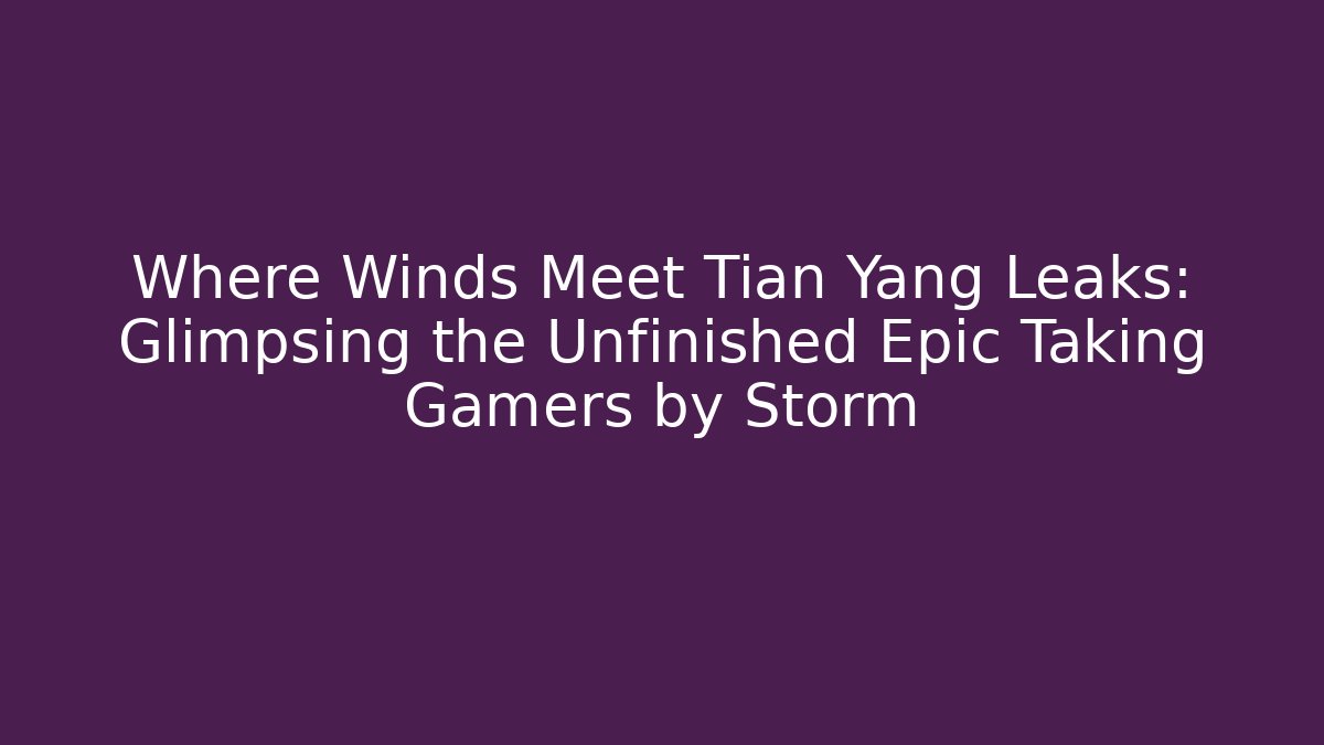 Where Winds Meet Tian Yang Leaks: Glimpsing the Unfinished Epic Taking Gamers by Storm