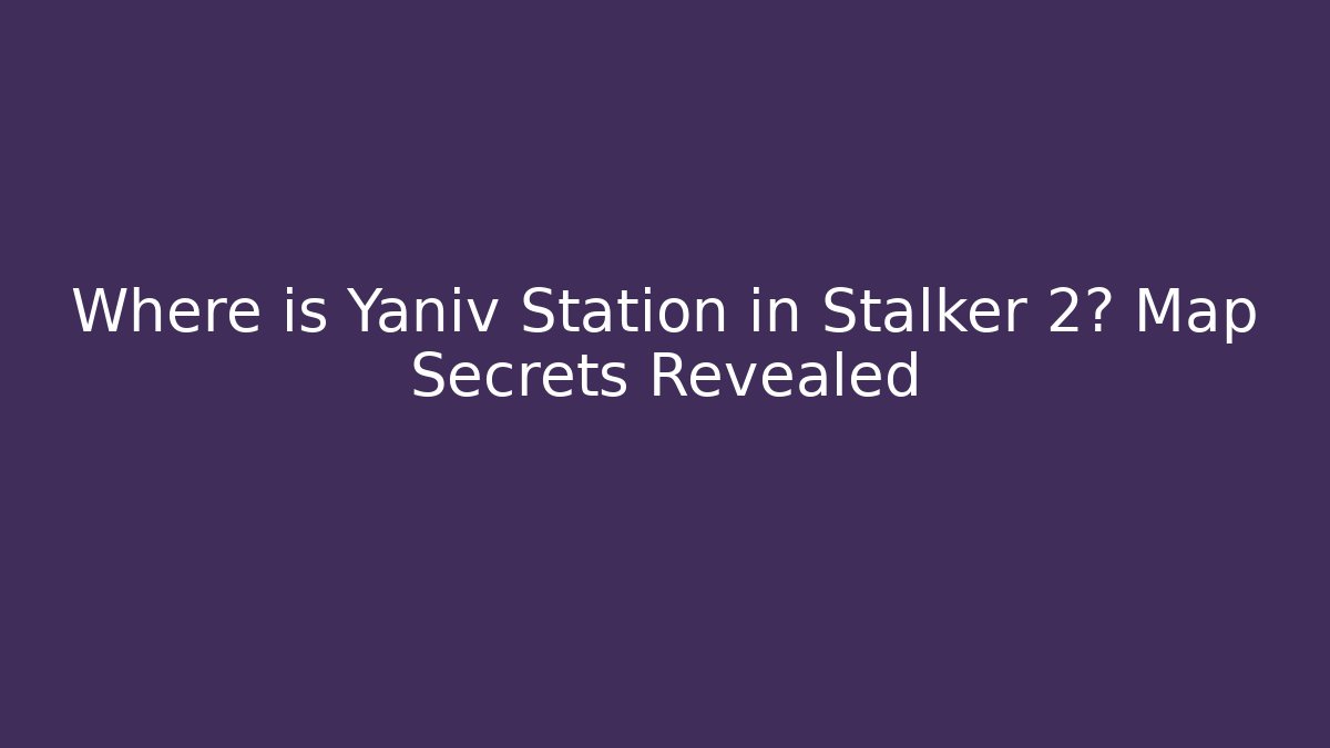 Where is Yaniv Station in Stalker 2? Map Secrets Revealed - Create More Assets