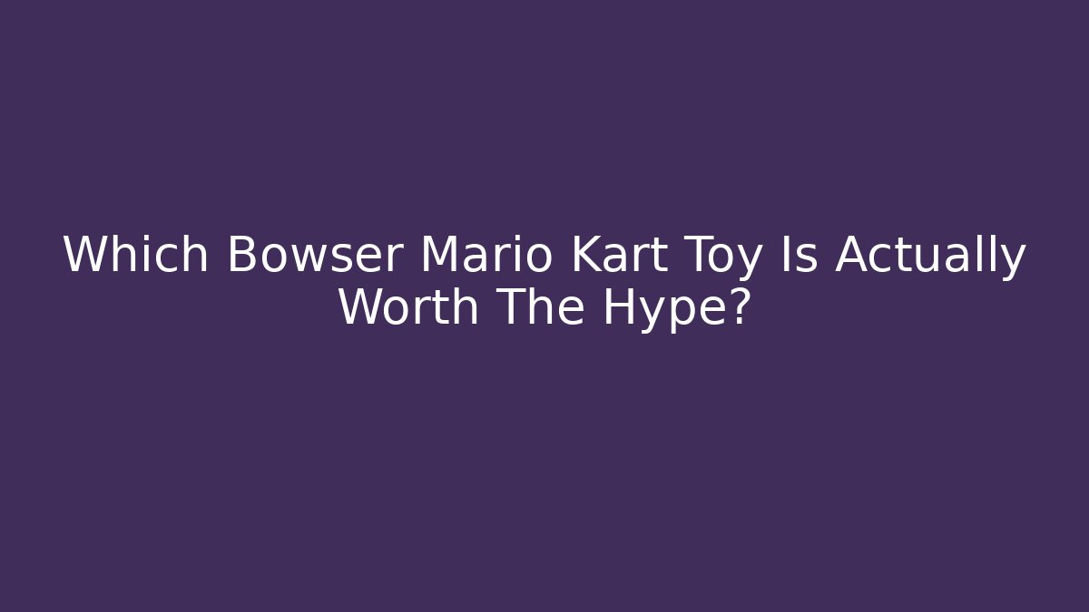 Which Bowser Mario Kart Toy Is Actually Worth The Hype?