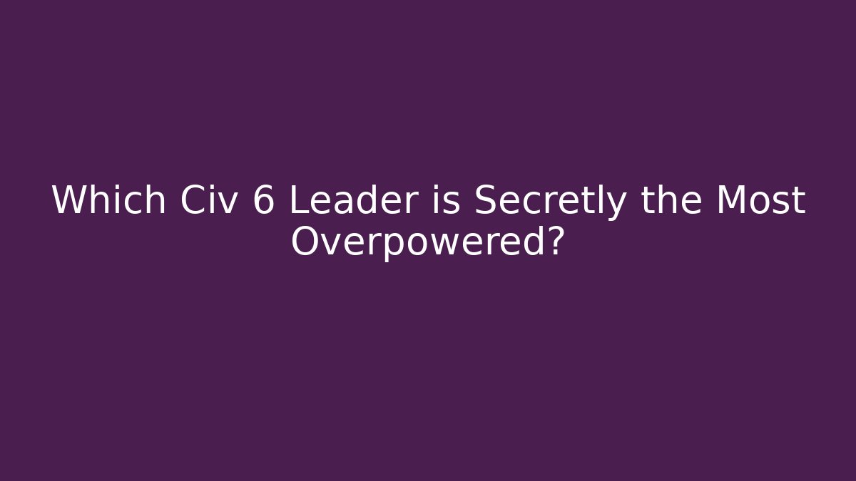 Which Civ 6 Leader is Secretly the Most Overpowered?