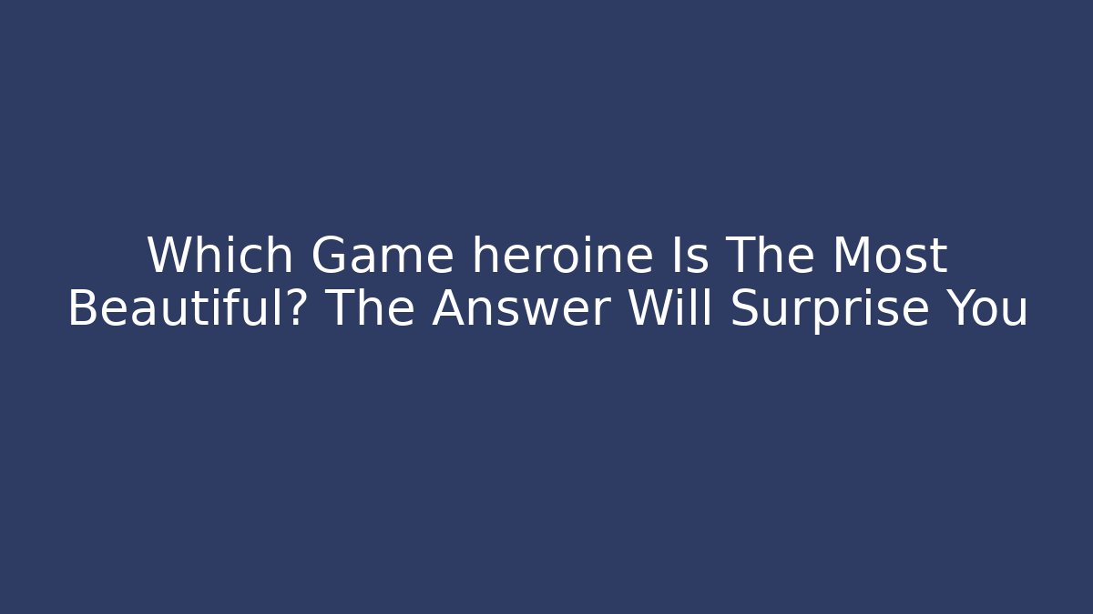 Which Game heroine Is The Most Beautiful? The Answer Will Surprise You