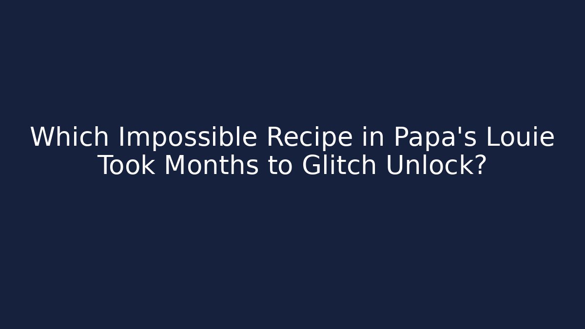 Which Impossible Recipe in Papa’s Louie Took Months to Glitch Unlock?