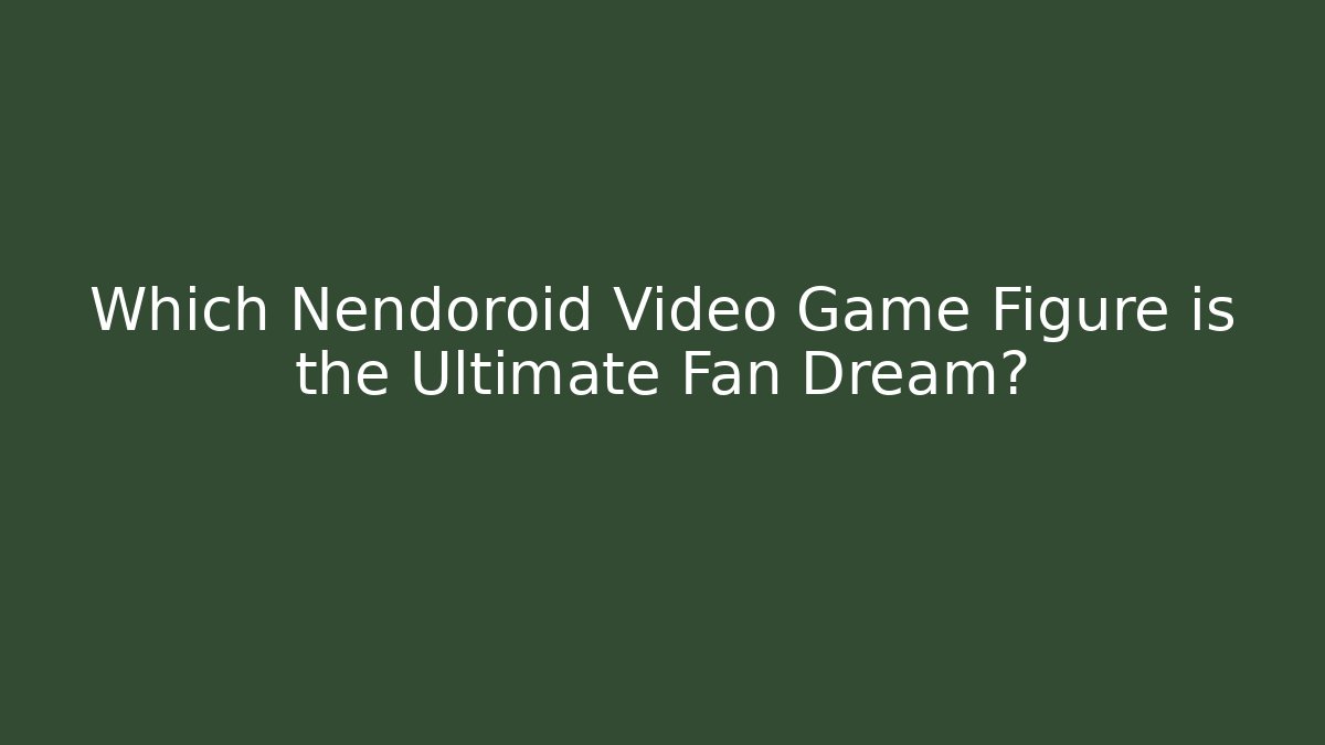 Which Nendoroid Video Game Figure is the Ultimate Fan Dream?
