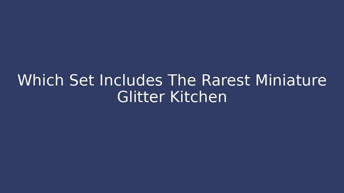 Which Set Includes The Rarest Miniature Glitter Kitchen