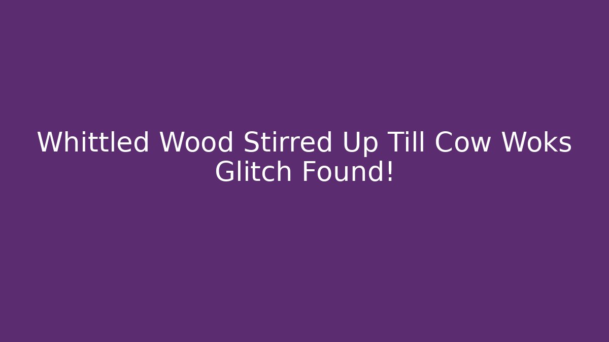 Whittled Wood Stirred Up Till Cow Woks Glitch Found!