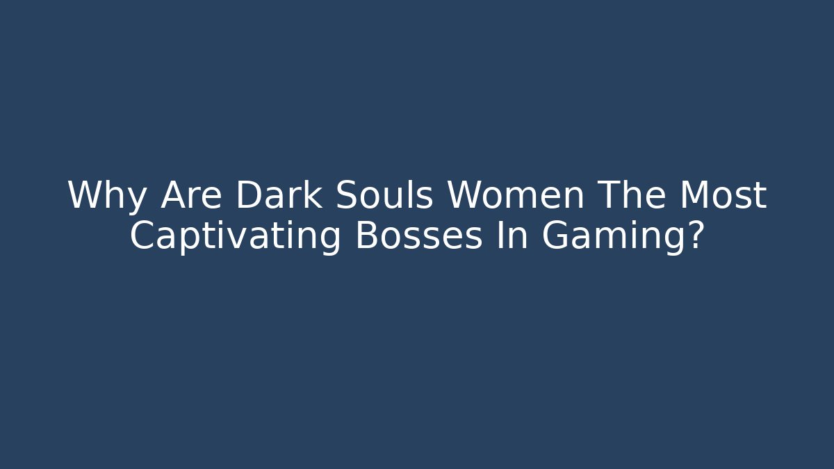 Why Are Dark Souls Women The Most Captivating Bosses In Gaming?