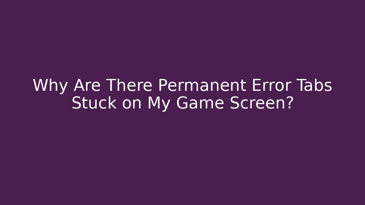Why Are There Permanent Error Tabs Stuck on My Game Screen?