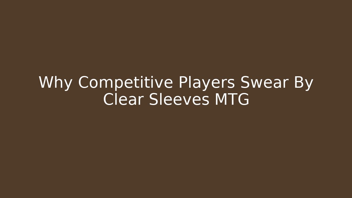Why Competitive Players Swear By Clear Sleeves MTG