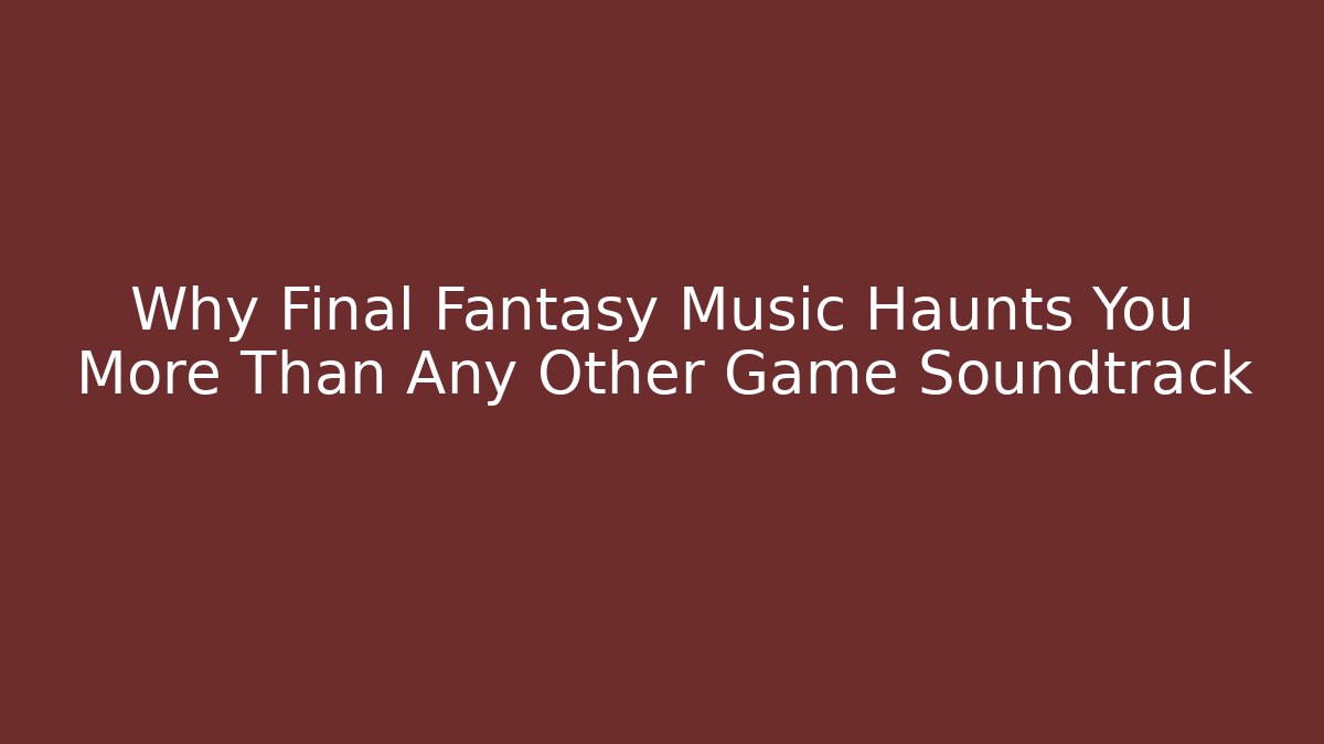 Why Final Fantasy Music Haunts You More Than Any Other Game Soundtrack